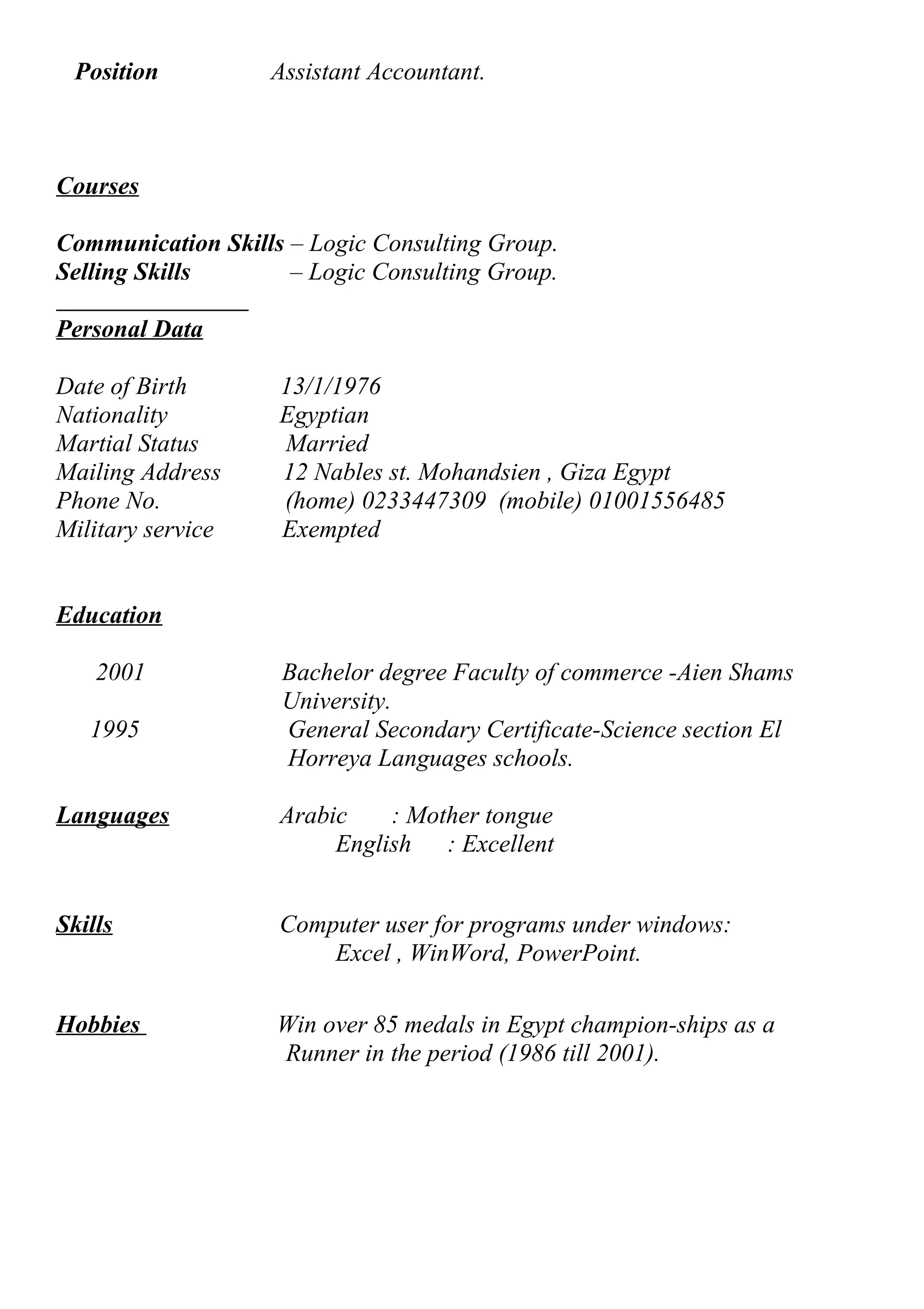 Position Assistant Accountant. 
Courses 
Communication Skills – Logic Consulting Group. 
Selling Skills – Logic Consulting Group. 
Personal Data 
Date of Birth 13/1/1976 
Nationality Egyptian 
Martial Status Married 
Mailing Address 12 Nables st. Mohandsien , Giza Egypt 
Phone No. (home) 0233447309 (mobile) 01001556485 
Military service Exempted 
Education 
2001 Bachelor degree Faculty of commerce -Aien Shams 
University. 
1995 General Secondary Certificate-Science section El 
Horreya Languages schools. 
Languages Arabic : Mother tongue 
English : Excellent 
Skills Computer user for programs under windows: 
Excel , WinWord, PowerPoint. 
Hobbies Win over 85 medals in Egypt champion-ships as a 
Runner in the period (1986 till 2001). 
