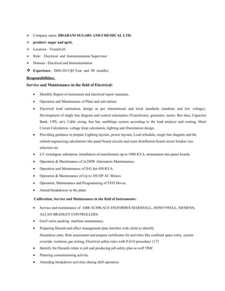  Company name: DHARANI SUGARS AND CHEMICAL LTD,
 product: sugar and sprit,
 Location - Tirunelveli
 Role: Electrical and Instrumentation Supervisor
 Domain : Electrical and Instrumentation
 Experience : 2008-2013 (4 Year and 08 months)
Responsibilities:
Service and Maintenance in the field of Electrical:
• Monthly Report of instrument and electrical report maintain,
• Operation and Maintenance of Plant and sub-station.
• Electrical load estimation, design as per international and local standards (medium and low voltage),.
Development of single line diagram and control schematics (Transformer, generator, motor, Bus duct, Capacitor
Bank, UPS, etc). Cable sizing, bus bar, earthlings system according to the load analysis and routing, Short
Circuit Calculation, voltage drop calculation, lighting and illumination design.
• Providing guidance to prepare Lighting layouts, power layouts, Load schedule, single line diagram and the
related engineering calculations like panel board circuits and main distribution board circuit breaker size
selection etc.
• LV switchgear substation, Installation of transformers up to 1000 KVA, termination into panel boards.
• Operation & Maintenance of 2x3MW Alternators Maintenances.
• Operation and Maintenance of D/G Set 450 KVA.
• Operation & Maintenance of Up to 350 HP AC Motors
• Operation, Maintenance and Programming of VFD Drives.
• Attend breakdowns in the plant.
Calibration, Service and Maintenance in the field of Instruments:
• Service and maintenance of ABB AC800,ACS 450,FORBES MARSHALL, HONEYWELL, SIEMENS,
ALLAN BRADLEY CONTROLLERS.
• Greif velox packing machine maintenance,
• Preparing Hazard and effect management plan interfere with client to identify
Hazardous zone, Risk assessment and prepare certificates for activities like confined space entry, system
override, isolation, gas testing, Electrical safety rules with P.D.O procedure 1172
• Identify the Hazards relate to job and producing job safety plan as well TRIC
• Planning commissioning activity.
• Attending breakdown activities during shift operation.
 