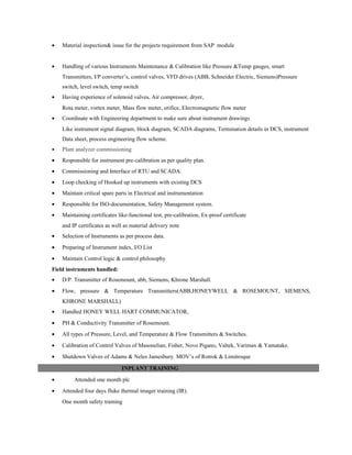 • Material inspection& issue for the projects requirement from SAP module
• Handling of various Instruments Maintenance & Calibration like Pressure &Temp gauges, smart
Transmitters, I/P converter’s, control valves, VFD drives (ABB, Schneider Electric, Siemens)Pressure
switch, level switch, temp switch
• Having experience of solenoid valves, Air compressor, dryer,
Rota meter, vortex meter, Mass flow meter, orifice, Electromagnetic flow meter
• Coordinate with Engineering department to make sure about instrument drawings
Like instrument signal diagram, block diagram, SCADA diagrams, Termination details in DCS, instrument
Data sheet, process engineering flow scheme.
• Plant analyzer commissioning
• Responsible for instrument pre-calibration as per quality plan.
• Commissioning and Interface of RTU and SCADA.
• Loop checking of Hooked up instruments with existing DCS
• Maintain critical spare parts in Electrical and instrumentation
• Responsible for ISO-documentation, Safety Management system.
• Maintaining certificates like-functional test, pre-calibration, Ex-proof certificate
and IP certificates as well as material delivery note
• Selection of Instruments as per process data.
• Preparing of Instrument index, I/O List
• Maintain Control logic & control philosophy
Field instruments handled:
• D/P. Transmitter of Rosemount, abb, Siemens, Khrone Marshall.
• Flow, pressure & Temperature Transmitters(ABB,HONEYWELL & ROSEMOUNT, SIEMENS,
KHRONE MARSHALL)
• Handled HONEY WELL HART COMMUNICATOR,
• PH & Conductivity Transmitter of Rosemount.
• All types of Pressure, Level, and Temperature & Flow Transmitters & Switches.
• Calibration of Control Valves of Masonelian, Fisher, Novo Pigano, Valtek, Varimax & Yamatake.
• Shutdown Valves of Adams & Neles Jamesbury. MOV’s of Rotrok & Limitroque
• Attended one month plc
• Attended four days fluke thermal imager training (IR).
One month safety training
INPLANT TRAINING
 