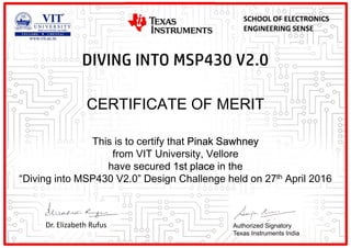 CERTIFICATE OF MERIT
This is to certify that Pinak Sawhney
from VIT University, Vellore
have secured 1st place in the
“Diving into MSP430 V2.0” Design Challenge held on 27th April 2016
Dr. Elizabeth Rufus
SCHOOL OF ELECTRONICS
ENGINEERING SENSE
Authorized Signatory
Texas Instruments India
 