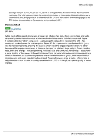 03 November 2015
Office for National Statistics | 14
passenger transport by road, rail, air and sea, as well as package holidays. Education reflects the division-level
contribution. The ‘other’ category reflects the combined contributions of the remaining 56 class-level items and a
small rounding error, bringing the sum of contributions to the CPI. See the Guidance & Methodology pages of the
ONS website for more details on the goods and services included in CPI.
Download chart
XLS format
(43.5 Kb)
While much of the recent downwards pressure on inflation has come from energy, food and fuels,
other components have also made a substantial contribution to this disinflationary trend. Figure
9 indicates that the ‘Other’ component – a grouping of 56 class level indices in the CPI – has
weakened markedly over the last two years. Figure 10 decomposes the contribution of this group
into its main components, showing the classes which have the largest impact on the CPI, either
because of large price movements or because they carry a relatively large weight. Goods besides
food, drink and energy – including clothing, footwear, cars and furniture & furnishings – account for
a large fraction of this group. It shows that second hand cars and information processing equipment
inflation have both put downwards pressure on the contribution of this group, while lower inflation
in restaurants and cafes has also had an impact. Financial services price growth – which made a
negative contribution to the CPI during the second half of 2014 – has picked up marginally in recent
months.
 