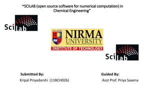 “SCILAB (open source software for numerical computation) in
Chemical Engineering”
Submitted By: Guided By:
Kripal Priyadarshi (11BCH026) Asst Prof. Priya Saxena
 