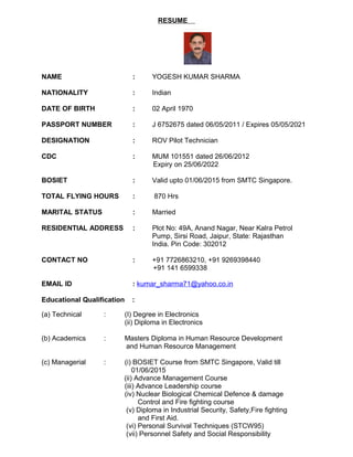 RESUME
NAME : YOGESH KUMAR SHARMA
NATIONALITY : Indian
DATE OF BIRTH : 02 April 1970
PASSPORT NUMBER : J 6752675 dated 06/05/2011 / Expires 05/05/2021
DESIGNATION : ROV Pilot Technician
CDC : MUM 101551 dated 26/06/2012
Expiry on 25/06/2022
BOSIET : Valid upto 01/06/2015 from SMTC Singapore.
TOTAL FLYING HOURS : 870 Hrs
MARITAL STATUS : Married
RESIDENTIAL ADDRESS : Plot No: 49A, Anand Nagar, Near Kalra Petrol
Pump, Sirsi Road, Jaipur, State: Rajasthan
India. Pin Code: 302012
CONTACT NO : +91 7726863210, +91 9269398440
+91 141 6599338
EMAIL ID : kumar_sharma71@yahoo.co.in
Educational Qualification :
(a) Technical : (I) Degree in Electronics
(ii) Diploma in Electronics
(b) Academics : Masters Diploma in Human Resource Development
and Human Resource Management
(c) Managerial : (i) BOSIET Course from SMTC Singapore, Valid till
01/06/2015
(ii) Advance Management Course
(iii) Advance Leadership course
(iv) Nuclear Biological Chemical Defence & damage
Control and Fire fighting course
(v) Diploma in Industrial Security, Safety,Fire fighting
and First Aid.
(vi) Personal Survival Techniques (STCW95)
(vii) Personnel Safety and Social Responsibility
 