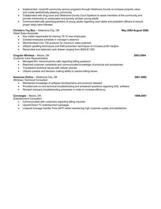 • Implemented nonprofit community service programs through Oklahoma County to increase property value
and create aesthetically pleasing community
• Collaborated with drug court and Oklahoma County Court Systems to assist members of the community and
provide mentorship to uneducated and poverty stricken young adults
• Communicated with parents/guardians of young adults regarding court dates and probation officers to ensure
proper steps were followed
Christie’s Toy Box – Oklahoma City, OK May 2002-August 2006
Retail Sales Associate
• Key holder responsible for training 10-15 new employees
• Created employee schedule in manager’s absence
• Merchandised over 150 products for maximum sales potential
• Utilized upselling techniques and theft prevention techniques to increase profit margins
• Reconciled and balanced cash drawer ranging from $500-$1,000
Cingular Wireless – Moore, OK 2003-2004
Customer Care Representative
• Managed 60+ inbound phone calls regarding billing questions
• Resolved customer complaints and communicated knowledge of products and accessories
• Troubleshot technical issues with cellular phones
• Utilized creative and decision making ability to resolve billing issues
American Online – Oklahoma City, OK 2001-2002
Windows Technical Consultant
• Maintained knowledge of software developments and products released
• Provided one-on-one technical troubleshooting and answered questions regarding AOL software
• Revised company troubleshooting processes in order to increase efficiency
Converges – Moore, OK 1999-2001
Entertainment Consultant
• Communicated with customers regarding billing inquiries
• Upsold Direct TV entertainment packages
• Lowered Average Handle Time (AHT) while maintaining high customer quality and satisfaction
 