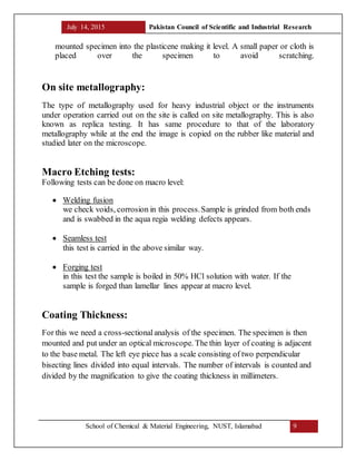 July 14, 2015 Pakistan Council of Scientific and Industrial Research
School of Chemical & Material Engineering, NUST, Islamabad 9
mounted specimen into the plasticene making it level. A small paper or cloth is
placed over the specimen to avoid scratching.
On site metallography:
The type of metallography used for heavy industrial object or the instruments
under operation carried out on the site is called on site metallography. This is also
known as replica testing. It has same procedure to that of the laboratory
metallography while at the end the image is copied on the rubber like material and
studied later on the microscope.
Macro Etching tests:
Following tests can be done on macro level:
 Welding fusion
we check voids, corrosion in this process.Sample is grinded from both ends
and is swabbed in the aqua regia welding defects appears.
 Seamless test
this test is carried in the above similar way.
 Forging test
in this test the sample is boiled in 50% HCl solution with water. If the
sample is forged than lamellar lines appear at macro level.
Coating Thickness:
For this we need a cross-sectionalanalysis of the specimen. The specimen is then
mounted and put under an optical microscope. The thin layer of coating is adjacent
to the base metal. The left eye piece has a scale consisting of two perpendicular
bisecting lines divided into equal intervals. The number of intervals is counted and
divided by the magnification to give the coating thickness in millimeters.
 