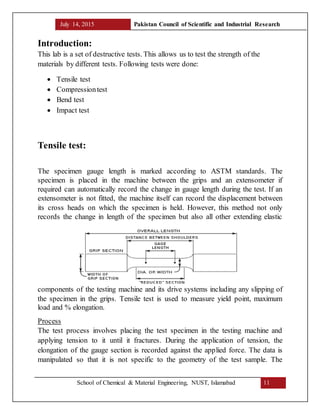 July 14, 2015 Pakistan Council of Scientific and Industrial Research
School of Chemical & Material Engineering, NUST, Islamabad 11
Introduction:
This lab is a set of destructive tests. This allows us to test the strength of the
materials by different tests. Following tests were done:
 Tensile test
 Compressiontest
 Bend test
 Impact test
Tensile test:
The specimen gauge length is marked according to ASTM standards. The
specimen is placed in the machine between the grips and an extensometer if
required can automatically record the change in gauge length during the test. If an
extensometer is not fitted, the machine itself can record the displacement between
its cross heads on which the specimen is held. However, this method not only
records the change in length of the specimen but also all other extending elastic
components of the testing machine and its drive systems including any slipping of
the specimen in the grips. Tensile test is used to measure yield point, maximum
load and % elongation.
Process
The test process involves placing the test specimen in the testing machine and
applying tension to it until it fractures. During the application of tension, the
elongation of the gauge section is recorded against the applied force. The data is
manipulated so that it is not specific to the geometry of the test sample. The
 