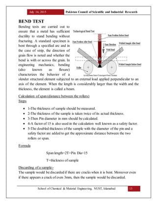 July 14, 2015 Pakistan Council of Scientific and Industrial Research
School of Chemical & Material Engineering, NUST, Islamabad 13
BEND TEST
Bending tests are carried out to
ensure that a metal has sufficient
ductility to stand bending without
fracturing. A standard specimen is
bent through a specified arc and in
the case of strip, the direction of
grain flow is noted and whether the
bend is with or across the grain. In
engineering mechanics, bending
(also known as flexure)
characterizes the behavior of a
slender structural element subjected to an external load applied perpendicular to an
axis of the element. When the length is considerably larger than the width and the
thickness, the element is called a beam.
Calculation of span (distance between the rollers)
Steps
 1-The thickness of sample should be measured.
 2-The thickness of the sample is taken twice of its actual thickness.
 3-Then Pin diameter in mm should be calculated.
 4-A factor of 15 is also used in the calculation well known as a safety factor.
 5-The doubled thickness of the sample with the diameter of the pin and a
safety factor are added to get the approximate distance between the two
rollers or span.
Formula
Span length=2T+Pin Dia+15
T=thickness of sample
Discarding of a sample:-
The sample would be discarded if there are cracks when it is bent. Moreover even
if there appears a crack of even 3mm, then the sample would be discarded.
 