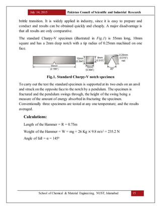 July 14, 2015 Pakistan Council of Scientific and Industrial Research
School of Chemical & Material Engineering, NUST, Islamabad 15
brittle transition. It is widely applied in industry, since it is easy to prepare and
conduct and results can be obtained quickly and cheaply. A major disadvantage is
that all results are only comparative.
The standard Charpy-V specimen (illustrated in Fig.1) is 55mm long, 10mm
square and has a 2mm deep notch with a tip radius of 0.25mm machined on one
face.
Fig.1. Standard Charpy-V notch specimen
To carry out the test the standard specimen is supported at its two ends on an anvil
and struck on the opposite face to the notch by a pendulum. The specimen is
fractured and the pendulum swings through, the height of the swing being a
measure of the amount of energy absorbed in fracturing the specimen.
Conventionally three specimens are tested at any one temperature; and the results
averaged.
Calculations:
Length of the Hammer = R = 0.75m
Weight of the Hammer = W = mg = 26 Kg × 9.8 m/s2 = 235.2 N
Angle of fall = α = 1450
 