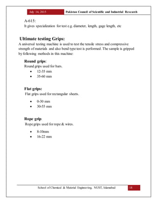 July 14, 2015 Pakistan Council of Scientific and Industrial Research
School of Chemical & Material Engineering, NUST, Islamabad 18
A-615:
It gives specialization for test e.g. diameter, length, gage length, etc
Ultimate testing Grips:
A universal testing machine is used to test the tensile stress and compressive
strength of materials and also bend type test is performed. The sample is gripped
by following methods in this machine:
Round grips:
Round grips used for bars.
 12-35 mm
 35-60 mm
Flat grips:
Flat grips used for rectangular sheets.
 0-30 mm
 30-55 mm
Rope grip:
Ropegrips used for rope & wires.
 8-10mm
 16-22 mm
 