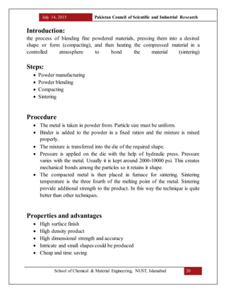 July 14, 2015 Pakistan Council of Scientific and Industrial Research
School of Chemical & Material Engineering, NUST, Islamabad 20
Introduction:
the process of blending fine powdered materials, pressing them into a desired
shape or form (compacting), and then heating the compressed material in a
controlled atmosphere to bond the material (sintering)
Steps:
 Powder manufacturing
 Powder blending
 Compacting
 Sintering
Procedure
 The metal is taken in powder from. Particle size must be uniform.
 Binder is added to the powder in a fixed ration and the mixture is mixed
properly.
 The mixture is transferred into the die of the required shape.
 Pressure is applied on the die with the help of hydraulic press. Pressure
varies with the metal. Usually it is kept around 2000-10000 psi. This creates
mechanical bonds among the particles so it retains it shape.
 The compacted metal is then placed in furnace for sintering. Sintering
temperature is the three fourth of the melting point of the metal. Sintering
provide additional strength to the product. In this way the technique is quite
better than other techniques.
Properties and advantages
 High surface finish
 High density product
 High dimensional strength and accuracy
 Intricate and small shapes could be produced
 Cheap and time saving
 
