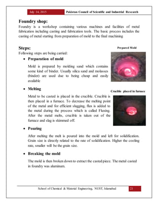 July 14, 2015 Pakistan Council of Scientific and Industrial Research
School of Chemical & Material Engineering, NUST, Islamabad 21
Foundry shop:
Foundry is a workshop containing various machines and facilities of metal
fabrication including casting and fabrication tools. The basic process includes the
casting of metal starting from preparation of mold to the final machining
Steps:
Following steps are being carried:
 Preparation of mold
Mold is prepared by molding sand which contains
some kind of binder. Usually silica sand and molasses
(binder) are used due to being cheap and easily
available
 Melting
Metal to be casted is placed in the crucible. Crucible is
then placed in a furnace. To decrease the melting point
of the metal and for efficient slugging, flux is added to
the metal during the process which is called Fluxing.
After the metal melts, crucible is taken out of the
furnace and slag is skimmed off.
 Pouring
After melting the melt is poured into the mold and left for solidification.
Grain size is directly related to the rate of solidification. Higher the cooling
rate, smaller will be the grain size.
 Breaking the mold
The mold is then broken down to extract the casted piece. The metal casted
in foundry was aluminum.
Prepared Mold
Crucible placed in furnace
 
