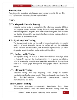 July 14, 2015 Pakistan Council of Scientific and Industrial Research
School of Chemical & Material Engineering, NUST, Islamabad 24
Introduction:
Non destructive tests along with hardness tests were performed in this lab. The
brief explanation of these experiments is given below.
NDT’s:
MT - Magnetic Particle Testing
Magnetic particle testing is accomplished by inducing a magnetic field in a
ferromagnetic material and then dusting the surface with iron particles. The
surface will produce magnetic poles and distort the magnetic field in such a
way that the iron particles are attracted and concentrated making defects on
the surface of the material visible.
PT - Dye Penetrant Testing
The dye penetrant testing can be used to locate discontinuities on material
surfaces. A highly penetrating dye on the surface will enter discontinuities
after a sufficient penetration time, and after removing the excess dye with a
developing agent, the defects on the surface will be visible.
RT - Radiographic Testing
Radiographic testing can be used to detect internal defects in castings, welds
or forgings by exposure the construction to x-ray or gamma ray radiation.
Defects are detected by differences in radiation absorption in the material as
seen on a shadow graph displayed on photographic film or a fluorescent
screen.
UT - Ultrasonic Testing
Ultrasonic testing uses high frequency sound energy to conduct
examinations and make measurements. Ultrasonic inspection can be used for
flaw detection/evaluation, dimensional measurements, material
characterization, and more.
Eddy Current Testing
Eddy-current testing uses electromagnetic induction to detect flaws
in conductive materials. There are several limitations, among them: only
 