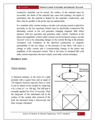 July 14, 2015 Pakistan Council of Scientific and Industrial Research
School of Chemical & Material Engineering, NUST, Islamabad 25
conductive materials can be tested, the surface of the material must be
accessible, the finish of the material may cause bad readings, the depth of
penetration into the material is limited by the materials' conductivity, and
flaws that lie parallel to the probe may be undetectable.
In a standard eddy current testing a circular coil carrying current is placed in
proximity to the test specimen (which must be electrically conductive).The
alternating current in the coil generates changing magnetic field which
interacts with test specimen and generates eddy current. Variations in the
phase and magnitude of these eddy currents can be monitored using a second
'receiver' coil, or by measuring changes to the current flowing in the primary
'excitation' coil. Variations in the electrical conductivity or magnetic
permeability of the test object, or the presence of any flaws, will cause a
change in eddy current and a corresponding change in the phase and
amplitude of the measured current. This is the basis of standard (flat coil)
eddy current inspection, the most widely used eddy current technique.
Hardness tests:
Vickers hardness
A diamond indenter, in the form of a right
pyramid with a square base and an angle of
136 degrees between opposite faces is used
to put an indent on the sample by subjecting
it to a load of 1 to 100 kgf. The full load is
normally applied for 10 to 15 seconds. Then
the diagonals of the indentation left in the
surface of the sample after removal of the
load are measured using a microscope and
their average calculated.
 