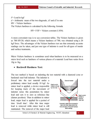 July 14, 2015 Pakistan Council of Scientific and Industrial Research
School of Chemical & Material Engineering, NUST, Islamabad 26
F= Load in kgf
d = Arithmetic mean of the two diagonals, d1 and d2 in mm
HV = Vickers hardness
The Vickers hardness is calculated by the following formula
HV= F/D2 × Vickers constant (1.854).
A more convenient way is to use conversion tables. The Vickers hardness is given
as 700 HV/20, which means a Vickers hardness of 700, was obtained using a 20
kgf force. The advantages of the Vickers hardness test are that extremely accurate
readings can be taken, and just one type of indenter is used for all types of metals
and surface treatments.
Micro Vickers hardness is sometimes used when hardness is to be measured on a
micro level such as hardness of various phases of a material. Load here varies from
10g to 1kg.
 Rockwell Hardness Test:
The test method is based on indenting the test material with a diamond cone or
hardened steel ball indenter. The indenter is
forced into the test material under a
preliminary minor load usually 10 kgf. As
minor load is applied, a device responsible
for keeping track of the movement of
indenter notes this penetration by minor
load and sets it to zero as reference line
(datum position). Then in addition to minor
load, major load is applied for a period of
time ‘dwell time’. After this time major
load is removed while minor load is still
maintained. The removal of the major load
 