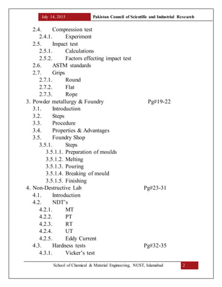 July 14, 2015 Pakistan Council of Scientific and Industrial Research
School of Chemical & Material Engineering, NUST, Islamabad 2
2.4. Compression test
2.4.1. Experiment
2.5. Impact test
2.5.1. Calculations
2.5.2. Factors effecting impact test
2.6. ASTM standards
2.7. Grips
2.7.1. Round
2.7.2. Flat
2.7.3. Rope
3. Powder metallurgy & Foundry Pg#19-22
3.1. Introduction
3.2. Steps
3.3. Procedure
3.4. Properties & Advantages
3.5. Foundry Shop
3.5.1. Steps
3.5.1.1. Preparation of moulds
3.5.1.2. Melting
3.5.1.3. Pouring
3.5.1.4. Breaking of mould
3.5.1.5. Finishing
4. Non-Destructive Lab Pg#23-31
4.1. Introduction
4.2. NDT’s
4.2.1. MT
4.2.2. PT
4.2.3. RT
4.2.4. UT
4.2.5. Eddy Current
4.3. Hardness tests Pg#32-35
4.3.1. Vicker’s test
 