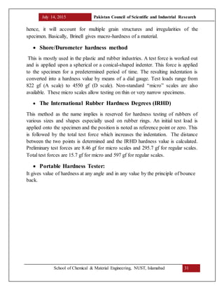 July 14, 2015 Pakistan Council of Scientific and Industrial Research
School of Chemical & Material Engineering, NUST, Islamabad 31
hence, it will account for multiple grain structures and irregularities of the
specimen. Basically, Brinell gives macro-hardness of a material.
 Shore/Durometer hardness method
This is mostly used in the plastic and rubber industries. A test force is worked out
and is applied upon a spherical or a conical-shaped indenter. This force is applied
to the specimen for a predetermined period of time. The resulting indentation is
converted into a hardness value by means of a dial gauge. Test loads range from
822 gf (A scale) to 4550 gf (D scale). Non-standard “micro” scales are also
available. These micro scales allow testing on thin or very narrow specimens.
 The International Rubber Hardness Degrees (IRHD)
This method as the name implies is reserved for hardness testing of rubbers of
various sizes and shapes especially used on rubber rings. An initial test load is
applied onto the specimen and the position is noted as reference point or zero. This
is followed by the total test force which increases the indentation. The distance
between the two points is determined and the IRHD hardness value is calculated.
Preliminary test forces are 8.46 gf for micro scales and 295.7 gf for regular scales.
Total test forces are 15.7 gf for micro and 597 gf for regular scales.
 Portable Hardness Tester:
It gives value of hardness at any angle and in any value by the principle of bounce
back.
 