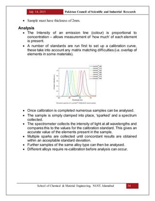 July 14, 2015 Pakistan Council of Scientific and Industrial Research
School of Chemical & Material Engineering, NUST, Islamabad 34
 Sample must have thickness of 2mm.
Analysis
 The Intensity of an emission line (colour) is proportional to
concentration – allows measurement of ‘how much’ of each element
is present.
 A number of standards are run first to set up a calibration curve,
these take into account any matrix matching difficulties (i.e. overlap of
elements in some materials).
 Once calibration is completed numerous samples can be analysed.
 The sample is simply clamped into place, ‘sparked’ and a spectrum
collected.
 The spectrometer collects the intensity of light at all wavelengths and
compares this to the values for the calibration standard. This gives an
accurate value of the elements present in the sample.
 Multiple sparks are collected until concordant results are obtained
within an acceptable standard deviation.
 Further samples of the same alloy type can then be analysed.
 Different alloys require re-calibration before analysis can occur.
 
