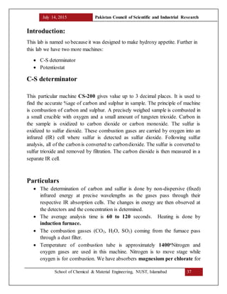 July 14, 2015 Pakistan Council of Scientific and Industrial Research
School of Chemical & Material Engineering, NUST, Islamabad 37
Introduction:
This lab is named so because it was designed to make hydroxy appetite. Further in
this lab we have two more machines:
 C-S determinator
 Potentiostat
C-S determinator
This particular machine CS-200 gives value up to 3 decimal places. It is used to
find the accurate %age of carbon and sulphur in sample. The principle of machine
is combustion of carbon and sulphur. A precisely weighed sample is combusted in
a small crucible with oxygen and a small amount of tungsten trioxide. Carbon in
the sample is oxidized to carbon dioxide or carbon monoxide. The sulfur is
oxidized to sulfur dioxide. These combustion gases are carried by oxygen into an
infrared (IR) cell where sulfur is detected as sulfur dioxide. Following sulfur
analysis, all of the carbonis converted to carbondioxide. The sulfur is converted to
sulfur trioxide and removed by filtration. The carbon dioxide is then measured in a
separate IR cell.
Particulars
 The determination of carbon and sulfur is done by non-dispersive (fixed)
infrared energy at precise wavelengths as the gases pass through their
respective IR absorption cells. The changes in energy are then observed at
the detectors and the concentration is determined.
 The average analysis time is 60 to 120 seconds. Heating is done by
induction furnace.
 The combustion gasses (CO2, H2O, SO2) coming from the furnace pass
through a dust filter.
 Temperature of combustion tube is approximately 1400o
Nitrogen and
oxygen gases are used in this machine. Nitrogen is to move stage while
oxygen is for combustion. We have absorbers magnesium per chlorate for
 