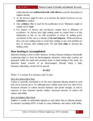 July 14, 2015 Pakistan Council of Scientific and Industrial Research
School of Chemical & Material Engineering, NUST, Islamabad 38
carbondioxide and sodium hydroxide with silicon is used for absorption of
sulphur dioxide.
 As the process might be slow so to increase the speed of process we use
cadmium as catalyst.
 Also cellulose filter is used for the purification of air. Maximum weight of
sample can be 1gm.
 For analysis of ferrous and non-ferrous sample there is difference of
accelerator. As ferrous have high melting point we cannot burn it at this
temperature in lab so we add accelerator to lower its melting point.
Accelerator in this case is a mixture of tin and tungsten. While non-ferrous
have very low melting point to avoid there melting or any such problem we
have to increase their melting point. We add iron chips to increase the
melting point.
How heating is Accomplished
Induction heating is done in these furnaces. In these furnaces heating of electrically
conducting object is done by electromagnetic induction, where eddy currents are
generated within the metal and resistance leads to Joule heating of the metal. An
induction heater consists of an electromagnet, through which a high-
frequency alternating current (AC) is passed.
H=I2
RT
Where ‘I’ is current, R is resistance and T is time.
How do Carbon effect Steel
Carbon is generally considered to be the most important alloying element in steel
and can be present up to 2% (although most welded steels have less than 0.5%).
Increased amounts of carbon increase hardness and tensile strength, as well as
response to heat treatment (harden ability). Increased amounts of carbon will
reduce weld ability.
How do Sulphur effect Steel
Sulphur is usually an undesirable impurity in steel rather than an alloying element.
In amounts exceeding 0.05% it tends to cause brittleness and reduce weld ability.
 