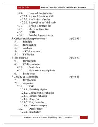 July 14, 2015 Pakistan Council of Scientific and Industrial Research
School of Chemical & Material Engineering, NUST, Islamabad 3
4.3.2. Rockwell hardness test
4.3.2.1. Rockwell hardness scale
4.3.2.2. Application of scales
4.3.2.3. Rockwell superficial scale
4.3.3. Brinell’s hardness test
4.3.4. Shore hardness test
4.3.5. IRHD
4.3.6. Portable hardness tester
5. Optical emission spectroscope Pg#32-35
5.1. Principle
5.2. Specification
5.3. Analysis
5.4. ASTM standards
5.5. Calibration
6. Bio-materials Pg#36-39
6.1. Introduction
6.2. CS-Determinator
6.2.1. Particulars
6.2.2. How heat is accomplished
6.3. Potentiostat
7. Jewelry & Hallmarking Pg#40-46
7.1. Introduction
7.2. Apparatus
7.2.1. XRF
7.2.1.1. Underling physics
7.2.1.2. Characteristics radiation
7.2.1.3. Primary radiation
7.2.1.4. Detection
7.2.1.5. X-ray intensity
7.2.1.6. Chemical analysis
7.2.2. Densitometer
7.2.2.1. Introduction
 