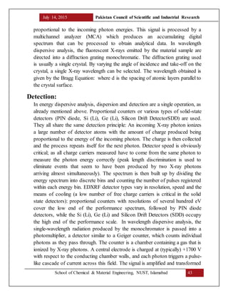 July 14, 2015 Pakistan Council of Scientific and Industrial Research
School of Chemical & Material Engineering, NUST, Islamabad 43
proportional to the incoming photon energies. This signal is processed by a
multichannel analyzer (MCA) which produces an accumulating digital
spectrum that can be processed to obtain analytical data. In wavelength
dispersive analysis, the fluorescent X-rays emitted by the material sample are
directed into a diffraction grating monochromatic. The diffraction grating used
is usually a single crystal. By varying the angle of incidence and take-off on the
crystal, a single X-ray wavelength can be selected. The wavelength obtained is
given by the Bragg Equation: where d is the spacing of atomic layers parallel to
the crystal surface.
Detection:
In energy dispersive analysis, dispersion and detection are a single operation, as
already mentioned above. Proportional counters or various types of solid-state
detectors (PIN diode, Si (Li), Ge (Li), Silicon Drift DetectorSDD) are used.
They all share the same detection principle: An incoming X-ray photon ionizes
a large number of detector atoms with the amount of charge produced being
proportional to the energy of the incoming photon. The charge is then collected
and the process repeats itself for the next photon. Detector speed is obviously
critical; as all charge carriers measured have to come from the same photon to
measure the photon energy correctly (peak length discrimination is used to
eliminate events that seem to have been produced by two X-ray photons
arriving almost simultaneously). The spectrum is then built up by dividing the
energy spectrum into discrete bins and counting the number of pulses registered
within each energy bin. EDXRF detector types vary in resolution, speed and the
means of cooling (a low number of free charge carriers is critical in the solid
state detectors): proportional counters with resolutions of several hundred eV
cover the low end of the performance spectrum, followed by PIN diode
detectors, while the Si (Li), Ge (Li) and Silicon Drift Detectors (SDD) occupy
the high end of the performance scale. In wavelength dispersive analysis, the
single-wavelength radiation produced by the monochromator is passed into a
photomultiplier, a detector similar to a Geiger counter, which counts individual
photons as they pass through. The counter is a chamber containing a gas that is
ionized by X-ray photons. A central electrode is charged at (typically) +1700 V
with respect to the conducting chamber walls, and each photon triggers a pulse-
like cascade of current across this field. The signal is amplified and transformed
 