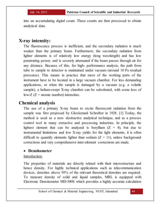July 14, 2015 Pakistan Council of Scientific and Industrial Research
School of Chemical & Material Engineering, NUST, Islamabad 44
into an accumulating digital count. These counts are then processed to obtain
analytical data.
X-ray intensity:
The fluorescence process is inefficient, and the secondary radiation is much
weaker than the primary beam. Furthermore, the secondary radiation from
lighter elements is of relatively low energy (long wavelength) and has low
penetrating power, and is severely attenuated if the beam passes through air for
any distance. Because of this, for high- performance analysis, the path from
tube to sample to detector is maintained under vacuum (around 10 Pa residual
pressures). This means in practice that most of the working parts of the
instrument have to be located in a large vacuum chamber. For less demanding
applications, or when the sample is damaged by a vacuum (e.g. a volatile
sample), a helium-swept X-ray chamber can be substituted, with some loss of
low-Z (Z = atomic number) intensities.
Chemical analysis
The use of a primary X-ray beam to excite fluorescent radiation from the
sample was first proposed by Glockerand Schreiber in 1928. [1] Today, the
method is used as a non- destructive analytical technique, and as a process
control tool in many extractive and processing industries. In principle, the
lightest element that can be analyzed is beryllium (Z = 4), but due to
instrumental limitations and low X-ray yields for the light elements, it is often
difficult to quantify elements lighter than sodium (Z = 11), unless background
corrections and very comprehensive inter-element corrections are made.
 Densitometer
Introduction:
The properties of materials are directly related with their microstructure and
hence density. For highly technical applications such as telecommunication
devices, densities above 95% of the relevant theoretical densities are required.
To measure density of solid and liquid samples, MRL is equipped with
Electronic Densitometer MD-300S which provides a highly accurate calculation
 