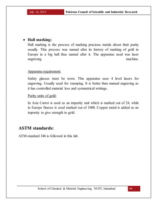 July 14, 2015 Pakistan Council of Scientific and Industrial Research
School of Chemical & Material Engineering, NUST, Islamabad 46
 Hall marking:
Hall marking is the process of marking precious metals about their purity
usually. This process was named after its history of marking of gold in
Europe in a big hall thus named after it. The apparatus used was laser
engraving machine.
Apparatus requirement:
Safety glasses must be worn. This apparatus uses 4 level lasers for
engraving. Usually used for stamping. It is better than manual engraving as
it has controlled material loss and symmetrical writings.
Purity units of gold:
In Asia Carrot is used as an impurity unit which is marked out of 24, while
in Europe finesse is used marked out of 1000. Copper metal is added as an
impurity to give strength to gold.
ASTM standards:
ATM standard 346 is followed in this lab.
 