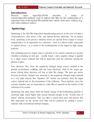 July 14, 2015 Pakistan Council of Scientific and Industrial Research
School of Chemical & Material Engineering, NUST, Islamabad 48
Introduction:
Physical vapor deposition (PVD) describes a variety of
vacuum deposition methods used to deposit thin films by the condensation of a
vaporized form of the desired film material onto various work piece surfaces (e.g.,
onto semi conductor wafers).
Sputtering:
Sputtering is the thin film deposition manufacturing process at the core of today’s
semiconductors, disk drives, CDs, and optical devices industries. On an atomic
level, sputtering is the process whereby atoms are ejected from a target or source
material that is to be deposited on a substrate - such as a silicon wafer, solar panel
or optical device - as a result of the bombardment of the target by high energy
particles.
The sputtering process begins when a substrate to be coated is placed in a vacuum
chamber containing an inert gas - usually Argon - and a negative charge is applied
to a target source material that will be deposited onto the substrate causing the
plasma to glow.
Free electrons flow from the negatively charged target source material in the
plasma environment, colliding with the outer electronic shell of the Argon gas
atoms driving these electrons off due to their like charge. The inert gas atoms
become positively charged ions attracted to the negatively charged target material
at a very high velocity that “Sputters off” atomic size particles from the target
source material due to the momentum of the collisions. These particles cross the
vacuum chamber and are deposited as a thin film of material on the surface of the
substrate to be coated.
Sputtering only takes place when the kinetic energy of the bombarding particles is
extremely high, much higher than normal thermal energies in the “Fourth state of
nature” plasma environment. This can allow a much more pure and precise thin
film deposition on the atomic level than can be achieved by melting a source
material with conventional thermal energies.
 