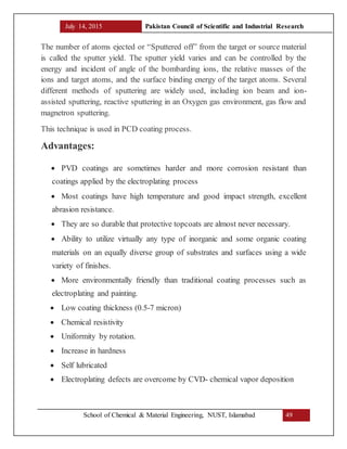 July 14, 2015 Pakistan Council of Scientific and Industrial Research
School of Chemical & Material Engineering, NUST, Islamabad 49
The number of atoms ejected or “Sputtered off” from the target or source material
is called the sputter yield. The sputter yield varies and can be controlled by the
energy and incident of angle of the bombarding ions, the relative masses of the
ions and target atoms, and the surface binding energy of the target atoms. Several
different methods of sputtering are widely used, including ion beam and ion-
assisted sputtering, reactive sputtering in an Oxygen gas environment, gas flow and
magnetron sputtering.
This technique is used in PCD coating process.
Advantages:
 PVD coatings are sometimes harder and more corrosion resistant than
coatings applied by the electroplating process
 Most coatings have high temperature and good impact strength, excellent
abrasion resistance.
 They are so durable that protective topcoats are almost never necessary.
 Ability to utilize virtually any type of inorganic and some organic coating
materials on an equally diverse group of substrates and surfaces using a wide
variety of finishes.
 More environmentally friendly than traditional coating processes such as
electroplating and painting.
 Low coating thickness (0.5-7 micron)
 Chemical resistivity
 Uniformity by rotation.
 Increase in hardness
 Self lubricated
 Electroplating defects are overcome by CVD- chemical vapor deposition
 
