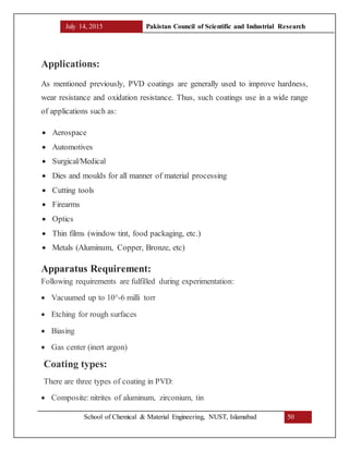 July 14, 2015 Pakistan Council of Scientific and Industrial Research
School of Chemical & Material Engineering, NUST, Islamabad 50
Applications:
As mentioned previously, PVD coatings are generally used to improve hardness,
wear resistance and oxidation resistance. Thus, such coatings use in a wide range
of applications such as:
 Aerospace
 Automotives
 Surgical/Medical
 Dies and moulds for all manner of material processing
 Cutting tools
 Firearms
 Optics
 Thin films (window tint, food packaging, etc.)
 Metals (Aluminum, Copper, Bronze, etc)
Apparatus Requirement:
Following requirements are fulfilled during experimentation:
 Vacuumed up to 10^-6 milli torr
 Etching for rough surfaces
 Biasing
 Gas center (inert argon)
Coating types:
There are three types of coating in PVD:
 Composite: nitrites of aluminum, zirconium, tin
 