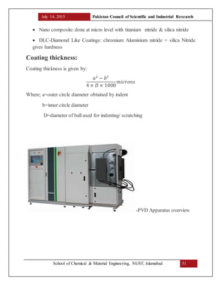 July 14, 2015 Pakistan Council of Scientific and Industrial Research
School of Chemical & Material Engineering, NUST, Islamabad 51
 Nano composite: done at micro level with titanium nitride & silica nitride
 DLC-Diamond Like Coatings: chromium Aluminium nitride + silica Nitride
gives hardness
Coating thickness:
Coating thickness is given by:
𝑎2
− 𝑏2
4 × 𝐷 × 1000
𝑚𝑖𝑐𝑟𝑜𝑛𝑠
Where; a=outer circle diameter obtained by indent
b=inner circle diameter
D=diameter of ball used for indenting/ scratching
-PVD Apparatus overview
 
