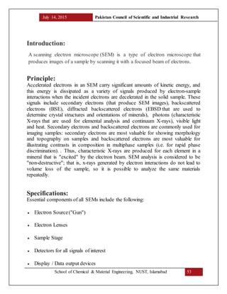 July 14, 2015 Pakistan Council of Scientific and Industrial Research
School of Chemical & Material Engineering, NUST, Islamabad 53
Introduction:
A scanning electron microscope (SEM) is a type of electron microscope that
produces images of a sample by scanning it with a focused beam of electrons.
Principle:
Accelerated electrons in an SEM carry significant amounts of kinetic energy, and
this energy is dissipated as a variety of signals produced by electron-sample
interactions when the incident electrons are decelerated in the solid sample. These
signals include secondary electrons (that produce SEM images), backscattered
electrons (BSE), diffracted backscattered electrons (EBSD that are used to
determine crystal structures and orientations of minerals), photons (characteristic
X-rays that are used for elemental analysis and continuum X-rays), visible light
and heat. Secondary electrons and backscattered electrons are commonly used for
imaging samples: secondary electrons are most valuable for showing morphology
and topography on samples and backscattered electrons are most valuable for
illustrating contrasts in composition in multiphase samples (i.e. for rapid phase
discrimination). . Thus, characteristic X-rays are produced for each element in a
mineral that is "excited" by the electron beam. SEM analysis is considered to be
"non-destructive"; that is, x-rays generated by electron interactions do not lead to
volume loss of the sample, so it is possible to analyze the same materials
repeatedly.
Specifications:
Essential components of all SEMs include the following:
 Electron Source("Gun")
 Electron Lenses
 Sample Stage
 Detectors for all signals of interest
 Display / Data output devices
 