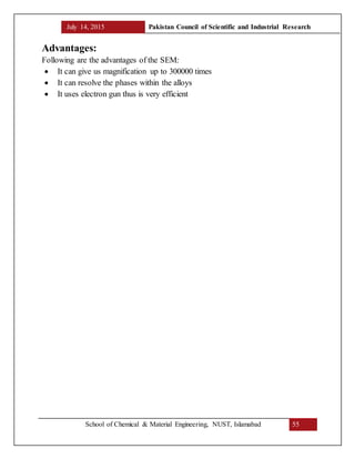 July 14, 2015 Pakistan Council of Scientific and Industrial Research
School of Chemical & Material Engineering, NUST, Islamabad 55
Advantages:
Following are the advantages of the SEM:
 It can give us magnification up to 300000 times
 It can resolve the phases within the alloys
 It uses electron gun thus is very efficient
 