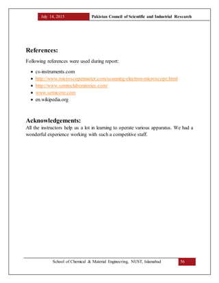 July 14, 2015 Pakistan Council of Scientific and Industrial Research
School of Chemical & Material Engineering, NUST, Islamabad 56
References:
Following references were used during report:
 cs-instruments.com
 http://www.microscopemaster.com/scanning-electron-microscope.html
 http://www.semteclaboratories.com/
 www.semicore.com
 en.wikipedia.org
Acknowledgements:
All the instructors help us a lot in learning to operate various apparatus. We had a
wonderful experience working with such a competitive staff.
 