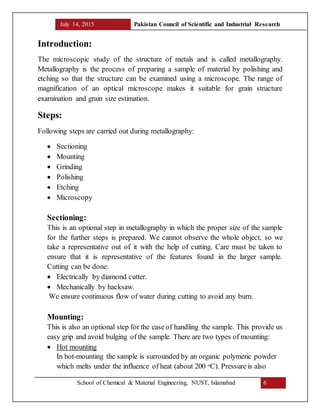 July 14, 2015 Pakistan Council of Scientific and Industrial Research
School of Chemical & Material Engineering, NUST, Islamabad 6
Introduction:
The microscopic study of the structure of metals and is called metallography.
Metallography is the process of preparing a sample of material by polishing and
etching so that the structure can be examined using a microscope. The range of
magnification of an optical microscope makes it suitable for grain structure
examination and grain size estimation.
Steps:
Following steps are carried out during metallography:
 Sectioning
 Mounting
 Grinding
 Polishing
 Etching
 Microscopy
Sectioning:
This is an optional step in metallography in which the proper size of the sample
for the further steps is prepared. We cannot observe the whole object, so we
take a representative out of it with the help of cutting. Care must be taken to
ensure that it is representative of the features found in the larger sample.
Cutting can be done:
 Electrically by diamond cutter.
 Mechanically by hacksaw.
We ensure continuous flow of water during cutting to avoid any burn.
Mounting:
This is also an optional step for the ease of handling the sample. This provide us
easy grip and avoid bulging of the sample. There are two types of mounting:
 Hot mounting
In hot-mounting the sample is surrounded by an organic polymeric powder
which melts under the influence of heat (about 200 oC). Pressure is also
 