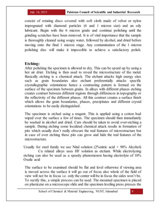 July 14, 2015 Pakistan Council of Scientific and Industrial Research
School of Chemical & Material Engineering, NUST, Islamabad 8
consist of rotating discs covered with soft cloth made of velvet or nylon
impregnated with diamond particles (6 and 1 micron size) and an oily
lubricant. Begin with the 6 micron grade and continue polishing until the
grinding scratches have been removed. It is of vital importance that the sample
is thoroughly cleaned using soapy water, followed by alcohol, and dried before
moving onto the final 1 micron stage. Any contamination of the 1 micron
polishing disc will make it impossible to achieve a satisfactory polish.
Etching:
After polishing the specimen is allowed to dry. This can be speed up by using a
hot air drier. Etching is then used to reveal the microstructure of the metal.
Basically etching is a chemical attack. The etchant attacks high energy sites
such as grain boundaries also etchant preferentially attacks specific
crystallographic orientations hence a contrasting pattern is formed on the
surface of the specimen between grains. In alloys with different phases etching
creates contrast between different regions through differences in topography or
the reflectivity of the different phases. All this contrast creates a surface finish
which allows the grain boundaries, phases, precipitates and different crystal
orientations to be easily distinguished.
The specimen is etched using a reagent. This is applied using a cotton bud
wiped over the surface a few of times. The specimen should then immediately
be washed in alcohol and dried. Care should be taken to avoid over-etching a
sample. During etching some localized chemical attack results in formation of
pits which usually don’t really obscure the real features of microstructure but
in case of over etching these pits can grow and hide the real features of the
microstructure.
Usually for steel family we use Nital solution (2%nitric acid + 98% Alcohol)
Cu related alloys uses HF solution as etchant. While electrolyzing
etching can also be used as a speedy phenomenon having electrolyte of 10%
Oxalic acid
The surface to be examined should be flat and level otherwise if viewing area
is moved across the surface it will go out of focus also whole of the field of
view will not be in focus i.e. only the center will be in focus the sides won’t be.
To rectify this, a simple process can be used. The mounted specimen is placed
on plasticene on a microscope slide and the specimen leveling press presses the
 