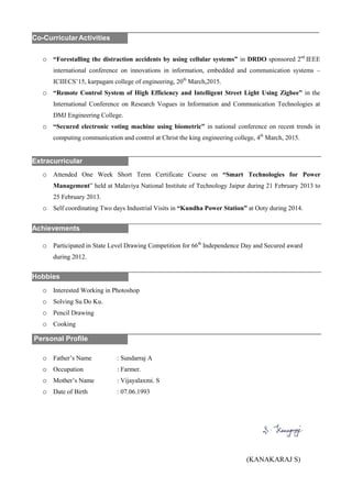 o “Forestalling the distraction accidents by using cellular systems” in DRDO sponsored 2nd
IEEE
international conference on innovations in information, embedded and communication systems –
ICIIECS’15, karpagam college of engineering, 20th
March,2015.
o “Remote Control System of High Efficiency and Intelligent Street Light Using Zigbee” in the
International Conference on Research Vogues in Information and Communication Technologies at
DMJ Engineering College.
o “Secured electronic voting machine using biometric” in national conference on recent trends in
computing communication and control at Christ the king engineering college, 4th
March, 2015.
o Attended One Week Short Term Certificate Course on “Smart Technologies for Power
Management” held at Malaviya National Institute of Technology Jaipur during 21 February 2013 to
25 February 2013.
o Self coordinating Two days Industrial Visits in “Kundha Power Station” at Ooty during 2014.
o Participated in State Level Drawing Competition for 66th
Independence Day and Secured award
during 2012.
o Interested Working in Photoshop
o Solving Su Do Ku.
o Pencil Drawing
o Cooking
o Father’s Name : Sundarraj A
o Occupation : Farmer.
o Mother’s Name : Vijayalaxmi. S
o Date of Birth : 07.06.1993
(KANAKARAJ S)
.Personal Profile
Hobbies
Achievements
Extracurricular
Co-CurricularActivities
 