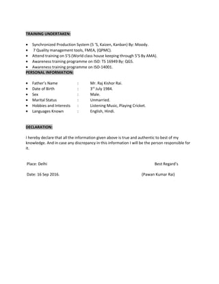 TRAINING UNDERTAKEN:
• Synchronized Production System (5 ‘S, Kaizen, Kanban) By: Moody.
• 7 Quality management tools, FMEA, (QPMC).
• Attend training on 5’S (World class house keeping through 5’S By AMA).
• Awareness training programme on ISO: TS 16949 By: QGS.
• Awareness training programme on ISO-14001.
PERSONAL INFORMATION:
• Father’s Name : Mr. Raj Kishor Rai.
• Date of Birth : 3rd
July 1984.
• Sex : Male.
• Marital Status : Unmarried.
• Hobbies and Interests : Listening Music, Playing Cricket.
• Languages Known : English, Hindi.
DECLARATION:
I hereby declare that all the information given above is true and authentic to best of my
knowledge. And in case any discrepancy in this information I will be the person responsible for
it.
Place: Delhi Best Regard’s
Date: 16 Sep 2016. (Pawan Kumar Rai)
 