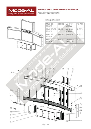 Mode-AL
Integrated Furniture Solutions
page 1 of 8
Fittings checklist
TADS - 4xx Telepresence Stand
ASSEMBLY INSTRUCTIONS
M6 X 35
SCREW
18 PCS M6 X 12
SCREW
12 PCS
M6 X 30 CS
SCREW
8 PCS M6 X 10
SCREW
8 PCS
M8 X 25
SCREW
4 PCS WASHER 8 PCS
M6 X 20
SCREW
4 PCS MONITOR
FIXING KIT
4 SETS
I D
H
H
K
B
J
L
G EG
G
G
B
M
A
C
G
G
N
O
P
F
N
F
D
H
H
 