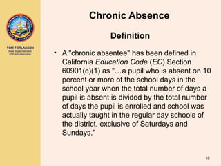 TOM TORLAKSON
State Superintendent
of Public Instruction
Chronic Absence
• A "chronic absentee" has been defined in
California Education Code (EC) Section
60901(c)(1) as “…a pupil who is absent on 10
percent or more of the school days in the
school year when the total number of days a
pupil is absent is divided by the total number
of days the pupil is enrolled and school was
actually taught in the regular day schools of
the district, exclusive of Saturdays and
Sundays."
Definition
10
 