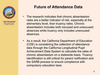 TOM TORLAKSON
State Superintendent
of Public Instruction
Future of Attendance Data
• The research indicates that chronic absenteeism
rates are a better indicator of risk, especially at the
elementary level, than truancy rates. Chronic
absenteeism includes both excused and unexcused
absences while truancy only includes unexcused
absences.
• As a result, the California Department of Education
(CDE) is considering the collection of attendance
data through the California Longitudinal Pupil
Achievement Data System to calculate the rates of
chronic absenteeism on a statewide basis. Truancy
identification is still critical for parent notification and
the SARB process to ensure compliance with
compulsory education laws.
12
 