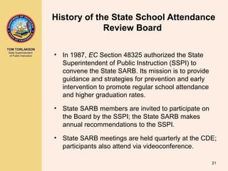 TOM TORLAKSON
State Superintendent
of Public Instruction
History of the State School Attendance
Review Board
• In 1987, EC Section 48325 authorized the State
Superintendent of Public Instruction (SSPI) to
convene the State SARB. Its mission is to provide
guidance and strategies for prevention and early
intervention to promote regular school attendance
and higher graduation rates.
• State SARB members are invited to participate on
the Board by the SSPI; the State SARB makes
annual recommendations to the SSPI.
• State SARB meetings are held quarterly at the CDE;
participants also attend via videoconference.
21
 