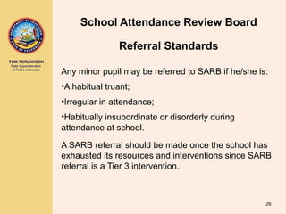 TOM TORLAKSON
State Superintendent
of Public Instruction
School Attendance Review Board
Any minor pupil may be referred to SARB if he/she is:
•A habitual truant;
•Irregular in attendance;
•Habitually insubordinate or disorderly during
attendance at school.
A SARB referral should be made once the school has
exhausted its resources and interventions since SARB
referral is a Tier 3 intervention.
26
Referral Standards
 