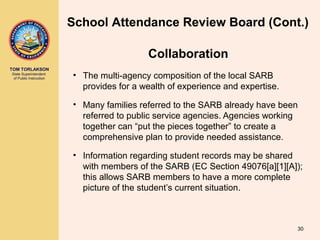 TOM TORLAKSON
State Superintendent
of Public Instruction • The multi-agency composition of the local SARB
provides for a wealth of experience and expertise.
• Many families referred to the SARB already have been
referred to public service agencies. Agencies working
together can “put the pieces together” to create a
comprehensive plan to provide needed assistance.
• Information regarding student records may be shared
with members of the SARB (EC Section 49076[a][1][A]);
this allows SARB members to have a more complete
picture of the student’s current situation.
30
School Attendance Review Board (Cont.)
Collaboration
 