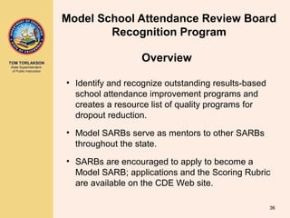 TOM TORLAKSON
State Superintendent
of Public Instruction
Model School Attendance Review Board
Recognition Program
• Identify and recognize outstanding results-based
school attendance improvement programs and
creates a resource list of quality programs for
dropout reduction.
• Model SARBs serve as mentors to other SARBs
throughout the state.
• SARBs are encouraged to apply to become a
Model SARB; applications and the Scoring Rubric
are available on the CDE Web site.
36
Overview
 