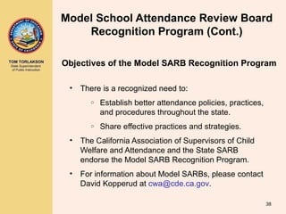 TOM TORLAKSON
State Superintendent
of Public Instruction
• There is a recognized need to:
o Establish better attendance policies, practices,
and procedures throughout the state.
o Share effective practices and strategies.
• The California Association of Supervisors of Child
Welfare and Attendance and the State SARB
endorse the Model SARB Recognition Program.
• For information about Model SARBs, please contact
David Kopperud at cwa@cde.ca.gov.
38
Model School Attendance Review Board
Recognition Program (Cont.)
Objectives of the Model SARB Recognition Program
 