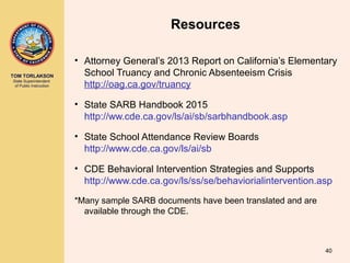 TOM TORLAKSON
State Superintendent
of Public Instruction
Resources
• Attorney General’s 2013 Report on California’s Elementary
School Truancy and Chronic Absenteeism Crisis
http://oag.ca.gov/truancy
• State SARB Handbook 2015
http://ww.cde.ca.gov/ls/ai/sb/sarbhandbook.asp
• State School Attendance Review Boards
http://www.cde.ca.gov/ls/ai/sb
• CDE Behavioral Intervention Strategies and Supports
http://www.cde.ca.gov/ls/ss/se/behaviorialintervention.asp
*Many sample SARB documents have been translated and are
available through the CDE.
40
 