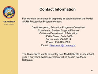 TOM TORLAKSON
State Superintendent
of Public Instruction
Contact Information
For technical assistance in preparing an application for the Model
SARB Recognition Program contact:
David Kopperud, Education Programs Consultant
Coordinated Student Support Division
California Department of Education
1430 N Street, Suite 6408
Sacramento, CA 95814
Phone: 916-323-1028
E-mail: dkopperud@cde.ca.gov
The State SARB wants to identify new Model SARBs every school
year. This year’s awards ceremony will be held in Southern
California.
42
 