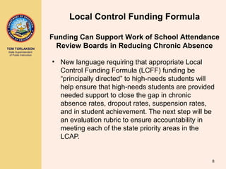 TOM TORLAKSON
State Superintendent
of Public Instruction
Local Control Funding Formula
• New language requiring that appropriate Local
Control Funding Formula (LCFF) funding be
“principally directed” to high-needs students will
help ensure that high-needs students are provided
needed support to close the gap in chronic
absence rates, dropout rates, suspension rates,
and in student achievement. The next step will be
an evaluation rubric to ensure accountability in
meeting each of the state priority areas in the
LCAP.
Funding Can Support Work of School Attendance
Review Boards in Reducing Chronic Absence
8
 