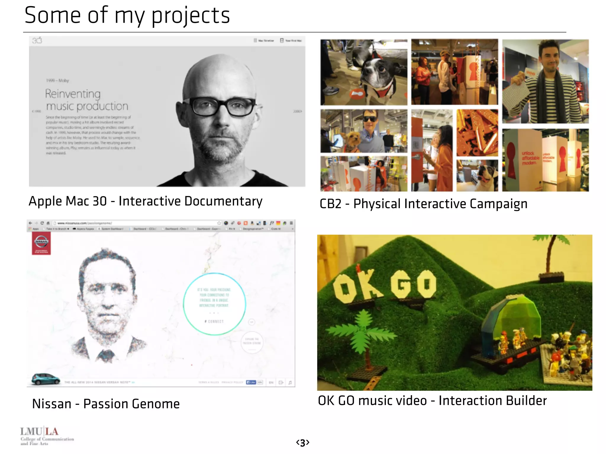 Some of my projects 
Apple Mac 30 - Interactive Documentary CB2 - Physical Interactive Campaign 
Nissan - Passion Genome OK GO music video - Interaction Builder 
<3> 
 